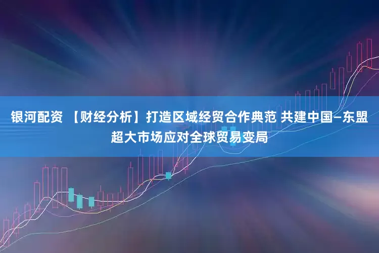 银河配资 【财经分析】打造区域经贸合作典范 共建中国—东盟超大市场应对全球贸易变局