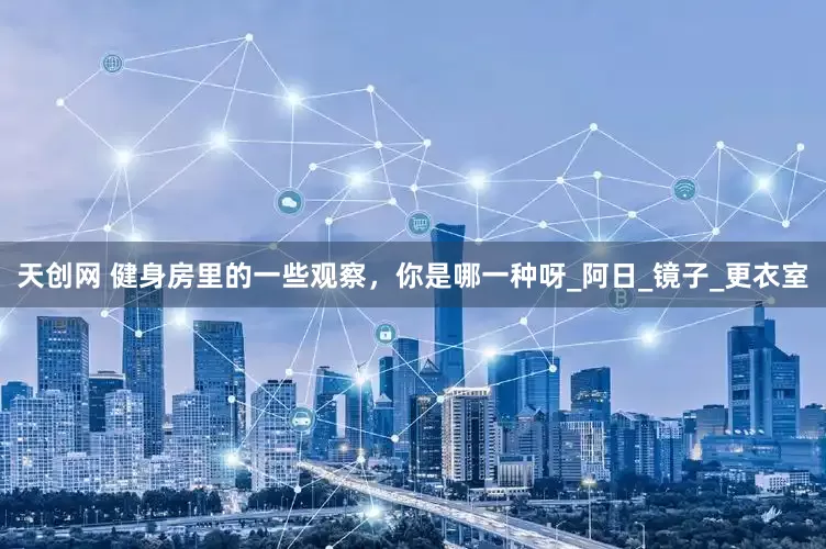 天创网 健身房里的一些观察，你是哪一种呀_阿日_镜子_更衣室
