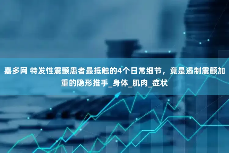 嘉多网 特发性震颤患者最抵触的4个日常细节，竟是遏制震颤加重的隐形推手_身体_肌肉_症状