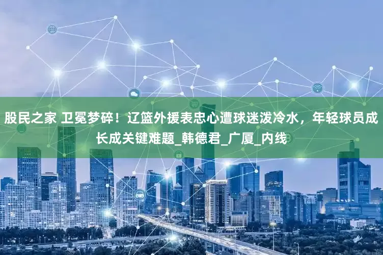 股民之家 卫冕梦碎！辽篮外援表忠心遭球迷泼冷水，年轻球员成长成关键难题_韩德君_广厦_内线
