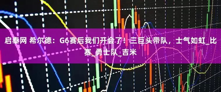 启泰网 希尔德：G6赛后我们开会了！三巨头带队，士气如虹_比赛_勇士队_吉米