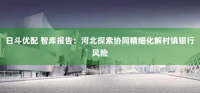 日斗优配 智库报告：河北探索协同精细化解村镇银行风险
