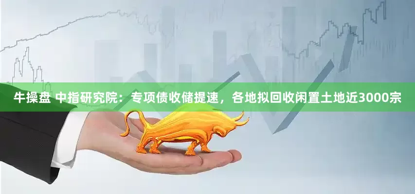 牛操盘 中指研究院：专项债收储提速，各地拟回收闲置土地近3000宗