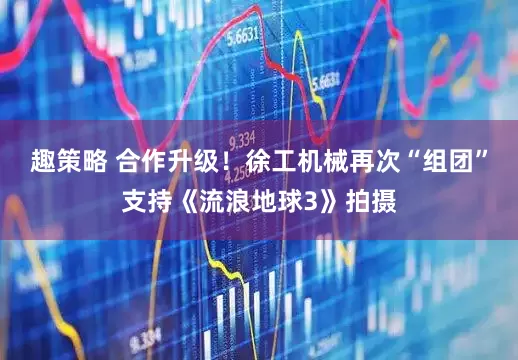 趣策略 合作升级！徐工机械再次“组团”支持《流浪地球3》拍摄
