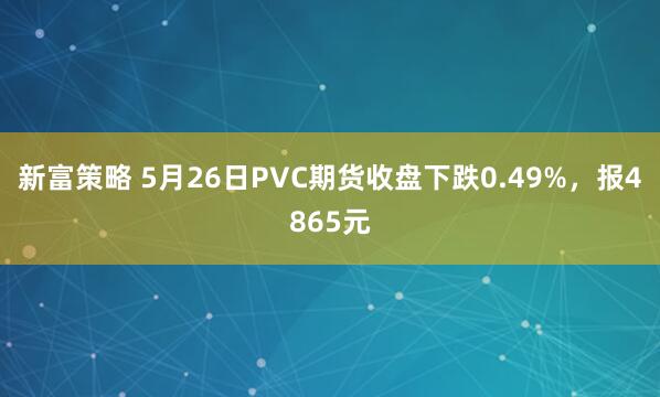 新富策略 5月26日PVC期货收盘下跌0.49%，报4865元
