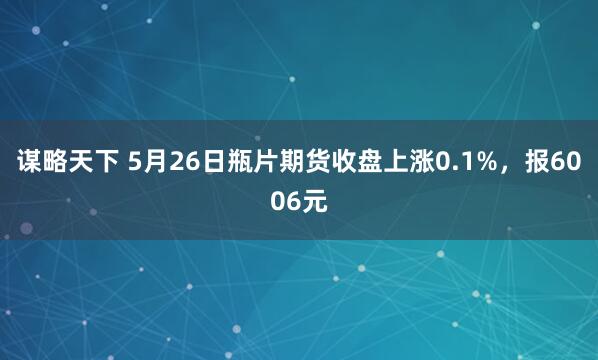 谋略天下 5月26日瓶片期货收盘上涨0.1%，报6006元