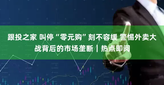 跟投之家 叫停“零元购”刻不容缓 警惕外卖大战背后的市场垄断｜热点即阅