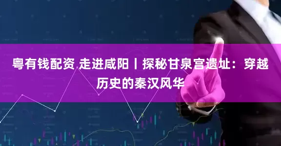 粤有钱配资 走进咸阳丨探秘甘泉宫遗址：穿越历史的秦汉风华