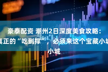 豪泰配资 潮州2日深度美食攻略：真正的“吃到撑”，必须来这个宝藏小城