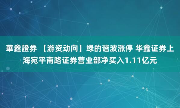 華鑫證券 【游资动向】绿的谐波涨停 华鑫证券上海宛平南路证券营业部净买入1.11亿元