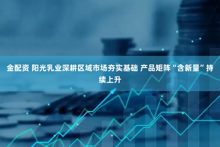 金配资 阳光乳业深耕区域市场夯实基础 产品矩阵“含新量”持续上升